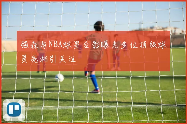 强森与NBA球星合影曝光多位顶级球员亮相引关注