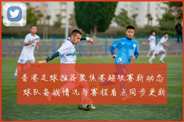 香港足球推荐聚焦港超联赛新动态 球队备战情况与赛程看点同步更新