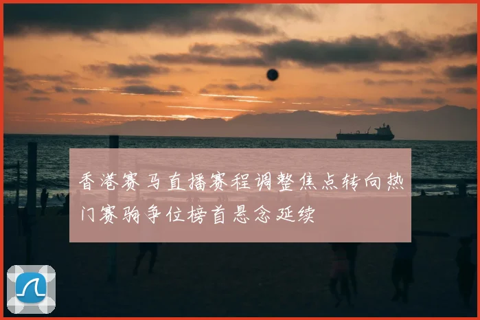 香港赛马直播赛程调整焦点转向热门赛驹争位榜首悬念延续