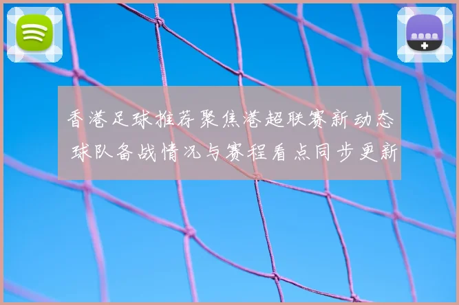 香港足球推荐聚焦港超联赛新动态 球队备战情况与赛程看点同步更新