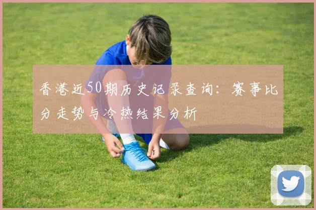 香港近50期历史记录查询：赛事比分走势与冷热结果分析