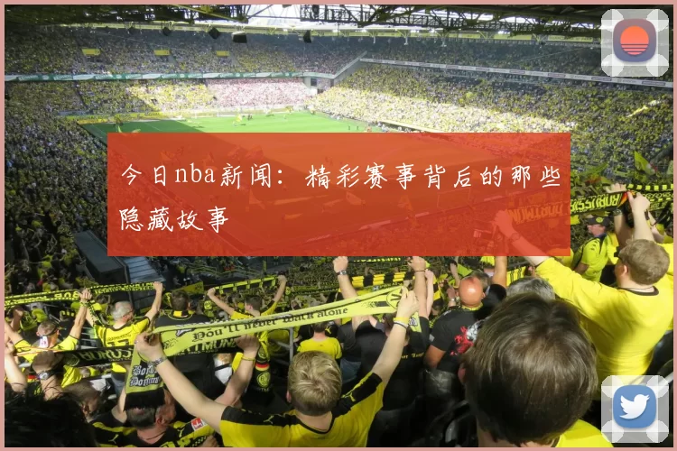 今日nba新闻：精彩赛事背后的那些隐藏故事