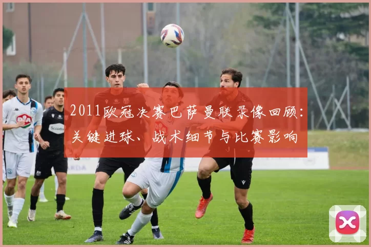 2011欧冠决赛巴萨曼联录像回顾:关键进球、战术细节与比赛影响
