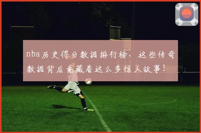 nba历史得分数据排行榜，这些传奇数据背后竟藏着这么多惊人故事！