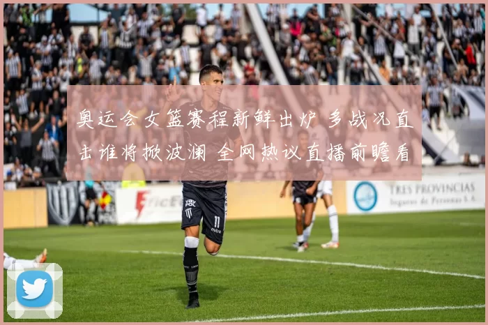 奥运会女篮赛程新鲜出炉 多战况直击谁将掀波澜 全网热议直播前瞻看点