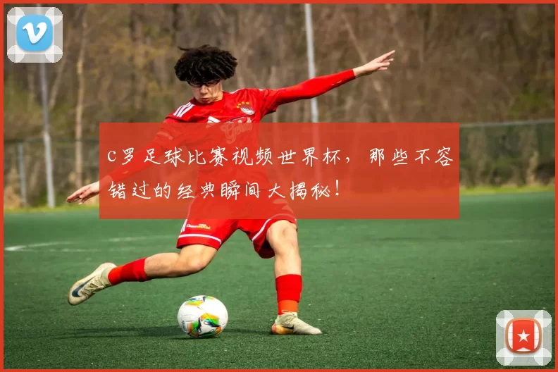 c罗足球比赛视频世界杯，那些不容错过的经典瞬间大揭秘！