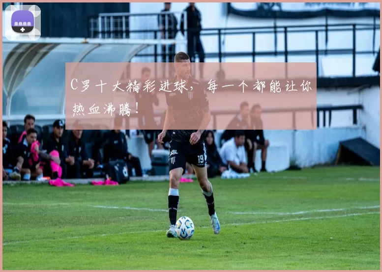 C罗十大精彩进球，每一个都能让你热血沸腾！