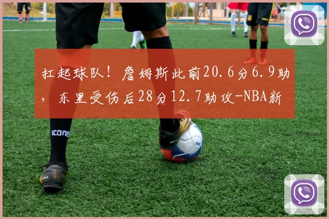 扛起球队！詹姆斯此前20.6分6.9助，东里受伤后28分12.7助攻-NBA新闻