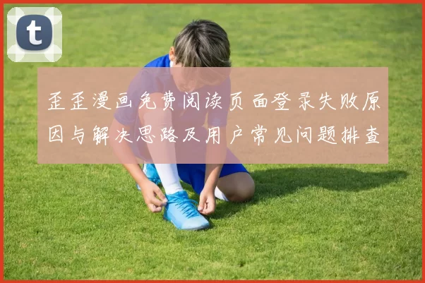 歪歪漫画免费阅读页面登录失败原因与解决思路及用户常见问题排查