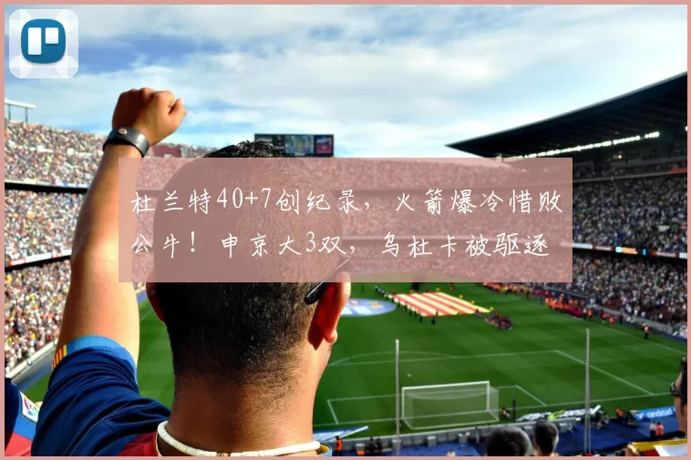 杜兰特40+7创纪录，火箭爆冷惜败公牛！申京大3双，乌杜卡被驱逐