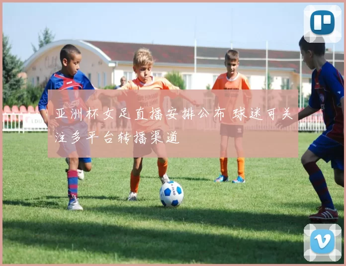 亚洲杯女足直播安排公布 球迷可关注多平台转播渠道