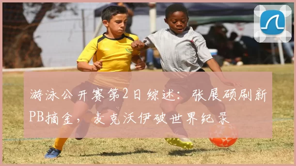 游泳公开赛第2日综述：张展硕刷新PB摘金，麦克沃伊破世界纪录