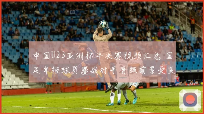 中国U23亚洲杯半决赛视频汇总 国足年轻球员鏖战对手晋级前景受关注
