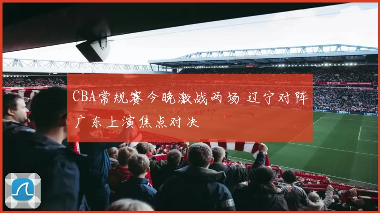 CBA常规赛今晚激战两场 辽宁对阵广东上演焦点对决