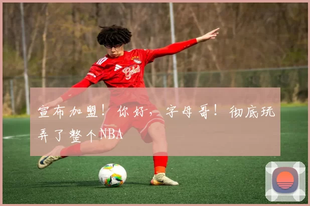 宣布加盟！你好，字母哥！彻底玩弄了整个NBA