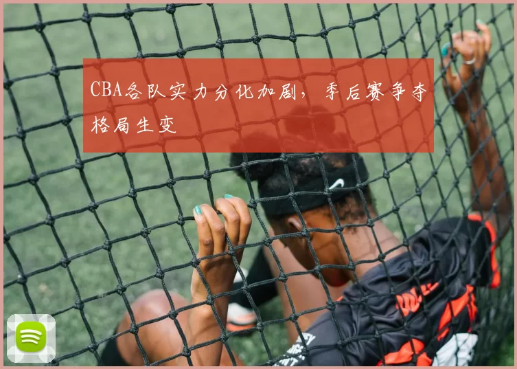 CBA各队实力分化加剧，季后赛争夺格局生变