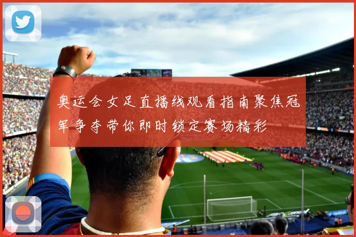 奥运会女足直播线观看指南聚焦冠军争夺带你即时锁定赛场精彩