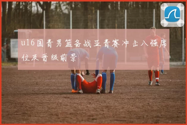 u16国青男篮备战亚青赛冲击八强席位及晋级前景