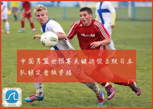 中国男篮世预赛关键战役击败日本队锁定晋级资格