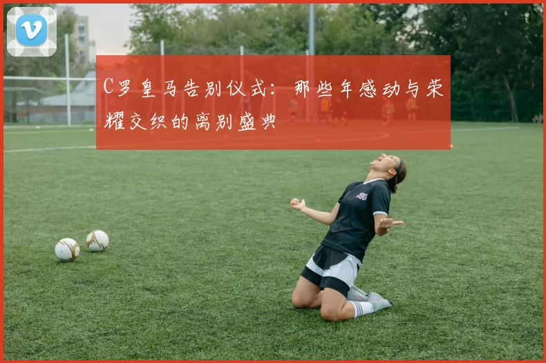 C罗皇马告别仪式：那些年感动与荣耀交织的离别盛典