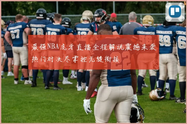 最强NBA虎牙直播全程解说震撼来袭热门对决尽掌控无缝衔接