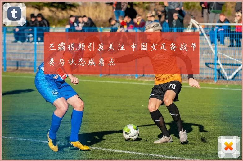 王霜视频引发关注 中国女足备战节奏与状态成看点