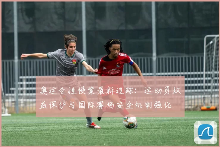 奥运会性侵案最新追踪：运动员权益保护与国际赛场安全机制强化