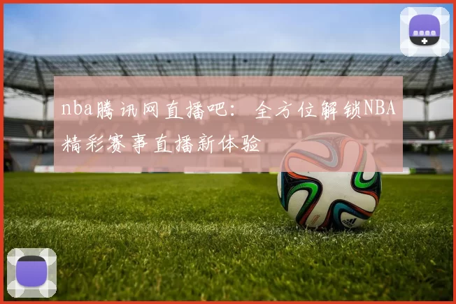 nba腾讯网直播吧：全方位解锁NBA精彩赛事直播新体验