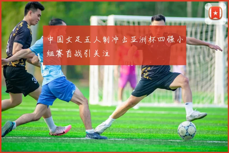 中国女足五人制冲击亚洲杯四强小组赛首战引关注