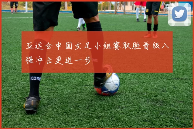 亚运会中国女足小组赛取胜晋级八强冲击更进一步