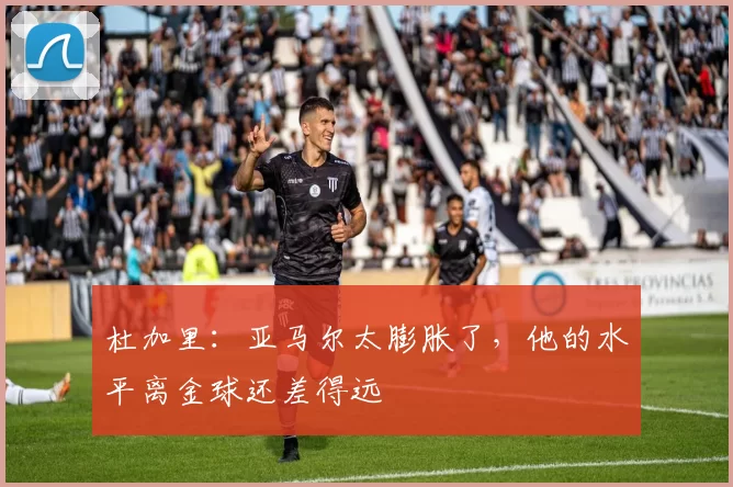 杜加里：亚马尔太膨胀了，他的水平离金球还差得远