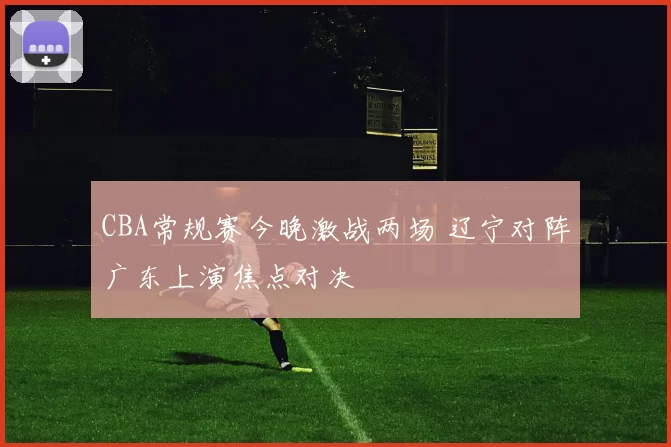 CBA常规赛今晚激战两场 辽宁对阵广东上演焦点对决