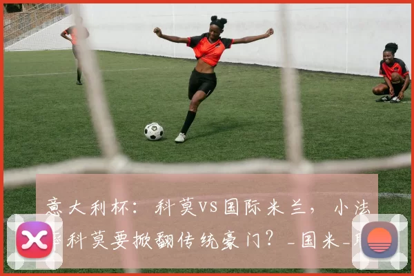 意大利杯：科莫vs国际米兰，小法率科莫要掀翻传统豪门？_国米_联赛_球员