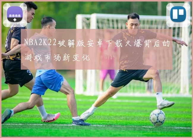 NBA2K22破解版安卓下载火爆背后的游戏市场新变化