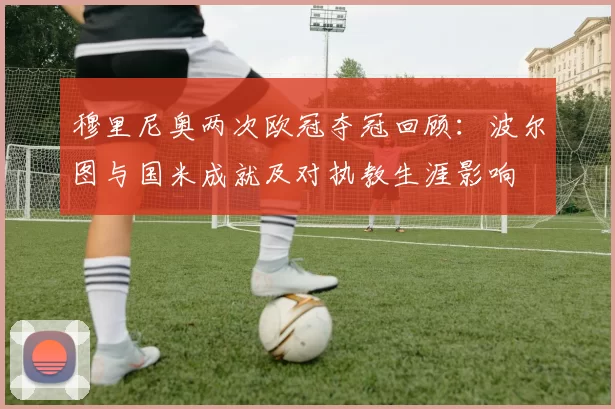 穆里尼奥两次欧冠夺冠回顾：波尔图与国米成就及对执教生涯影响