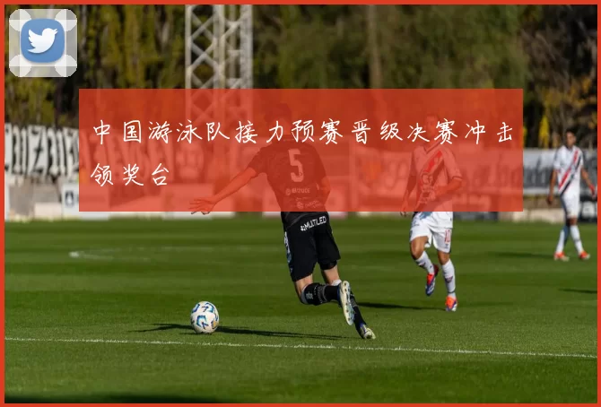 中国游泳队接力预赛晋级决赛冲击领奖台