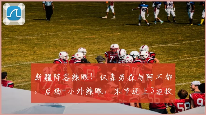 新疆阵容辣眼！仅靠劳森与阿不都，后场+小外辣眼，末节还上3拒投