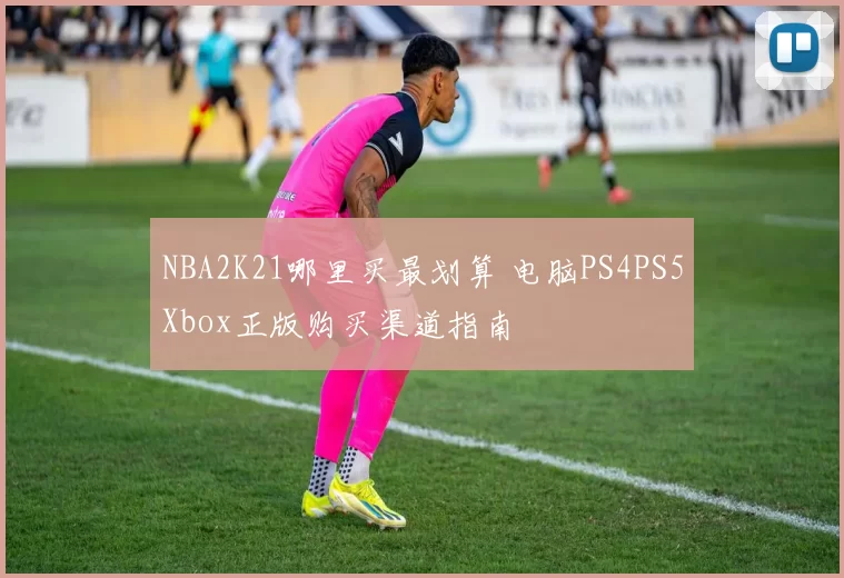 NBA2K21哪里买最划算 电脑PS4PS5Xbox正版购买渠道指南
