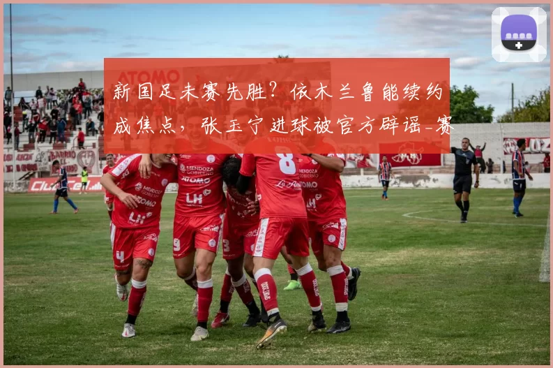 新国足未赛先胜?依木兰鲁能续约成焦点,张玉宁进球被官方辟谣_赛季_球迷_位置