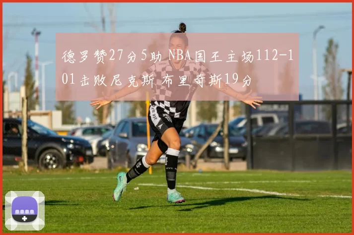 德罗赞27分5助 NBA国王主场112-101击败尼克斯 布里奇斯19分