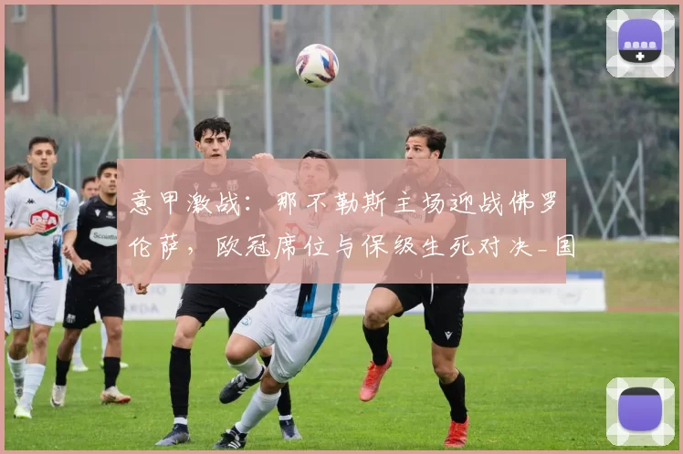 意甲激战:那不勒斯主场迎战佛罗伦萨,欧冠席位与保级生死对决_国米